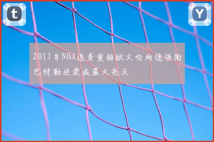 2011年NBA选秀重排欧文伦纳德领衔巴特勒逆袭成最大亮点