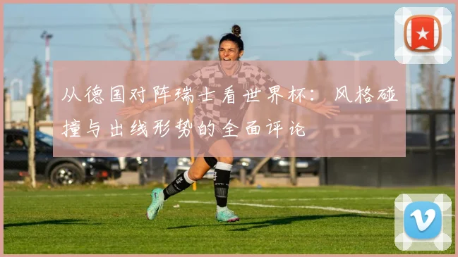 从德国对阵瑞士看世界杯:风格碰撞与出线形势的全面评论