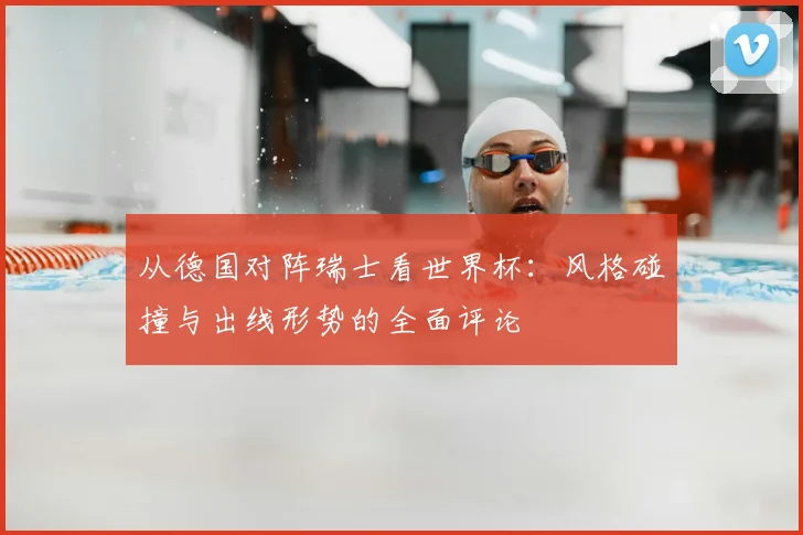 从德国对阵瑞士看世界杯：风格碰撞与出线形势的全面评论