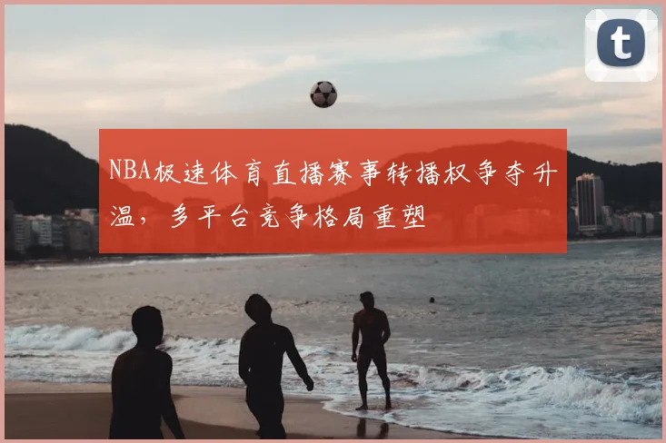 NBA极速体育直播赛事转播权争夺升温,多平台竞争格局重塑