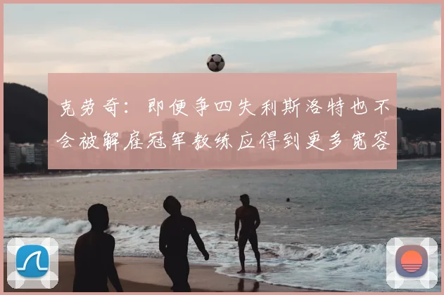 克劳奇：即便争四失利斯洛特也不会被解雇冠军教练应得到更多宽容与理解