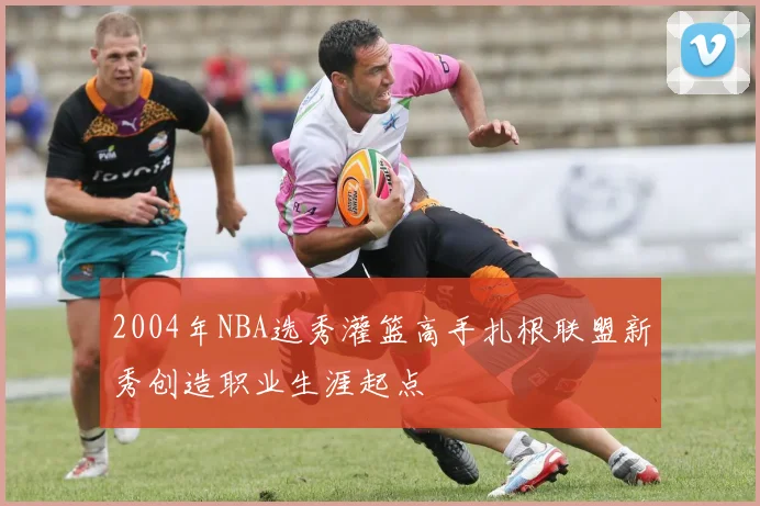 2004年NBA选秀灌篮高手扎根联盟新秀创造职业生涯起点