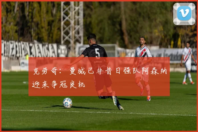 克劳奇:曼城已非昔日强队阿森纳迎来争冠良机