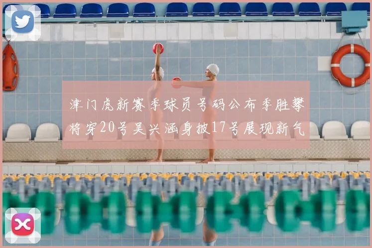 津门虎新赛季球员号码公布季胜攀将穿20号吴兴涵身披17号展现新气象