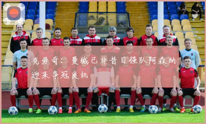 克劳奇:曼城已非昔日强队阿森纳迎来争冠良机