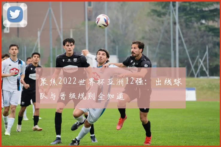 聚焦2022世界杯亚洲12强：出线球队与晋级规则全知道
