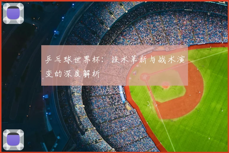 乒乓球世界杯:技术革新与战术演变的深度解析