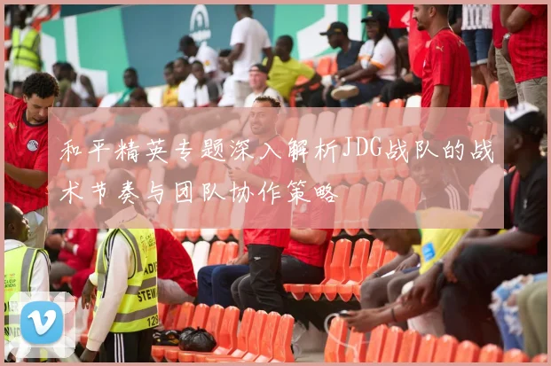 和平精英专题深入解析JDG战队的战术节奏与团队协作策略